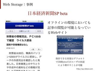 Web Storage：事例

           日本経済新聞SP beta

                 オフラインの環境においても
                 記事の閲覧が可能となってい
                 るWebサイト




                    保存できる容量はデフォルト
                    で5MBytesだがユーザの同意
                     により増やすことが可能
                               http://sp.nikkei.com
 