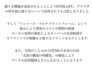 様々な機能が追加されたことによりHTMLはPC、ブラウザ
の枠を超え様々なシーンで活用されうる言語となりました


そして「ワンソース・マルチプラットフォーム」という
     強みにより開発のコストや期間の軽減
  ローカル処理の強化によるサーバへの負荷軽減や
オフラインでの稼働など様々なメリットをもたらします


   また、当然のことながらHTMLの本来の目的
     「文書の構造の明確化」の強化により
  データの活用範囲もさらに広がることになります
 