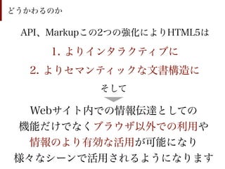 どうかわるのか

 API、Markupこの2つの強化によりHTML5は

     1. よりインタラクティブに
  2. よりセマンティックな文書構造に
           そして

  Webサイト内での情報伝達としての
機能だけでなくブラウザ以外での利用や
 情報のより有効な活用が可能になり
様々なシーンで活用されるようになります
 