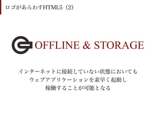 ロゴがあらわすHTML5（2）




      OFFLINE & STORAGE

  インターネットに接続していない状態においても
    ウェブアプリケーションを素早く起動し
       稼働することが可能となる
 