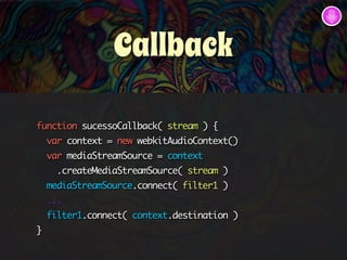 Callback 
function sucessoCallback( stream ) { 
var context = new webkitAudioContext() 
var mediaStreamSource = context 
.createMediaStreamSource( stream ) 
mediaStreamSource.connect( filter1 ) 
... 
filter1.connect( context.destination ) 
} 
 