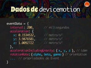 Dados de devicemotion 
eventData = { 
interval: 200, // milisegundos 
acceleration: { 
x: 0.1534532, // metro/s² 
y: 3.9876581, // metro/s² 
z: 1.0092722 // metro/s² 
}, 
accelerationIncludingGravity: { x, y, z }, // idem 
rotationRate: { alpha, beta, gamma } // orientation 
... // propriedades de Event 
} 
 