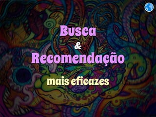 Busca 
& 
Recomendação 
mais eficazes 
 