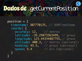 Dados de .getCurrentPosition 
position = { 
timestamp: 307770135, // DOMTimeStamp 
coords: { 
accuracy: 12, // metros 
latitude: -35.29873363499, // graus 
longitude: 123.44334887755,// graus 
altitude: 400.3, // metros (opcional) 
heading: 45.5, // graus (opcional) 
speed: 5.4 // m/s (opcional) 
} 
} 
 