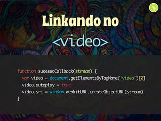 Linkando no 
<video> 
function sucessoCallback(stream) { 
var video = document.getElementsByTagName(‘video’)[0] 
video.autoplay = true 
video.src = window.webkitURL.createObjectURL(stream) 
} 
 