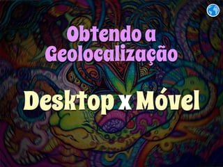 Obtendo a 
Geolocalização 
Desktop x Móvel 
 