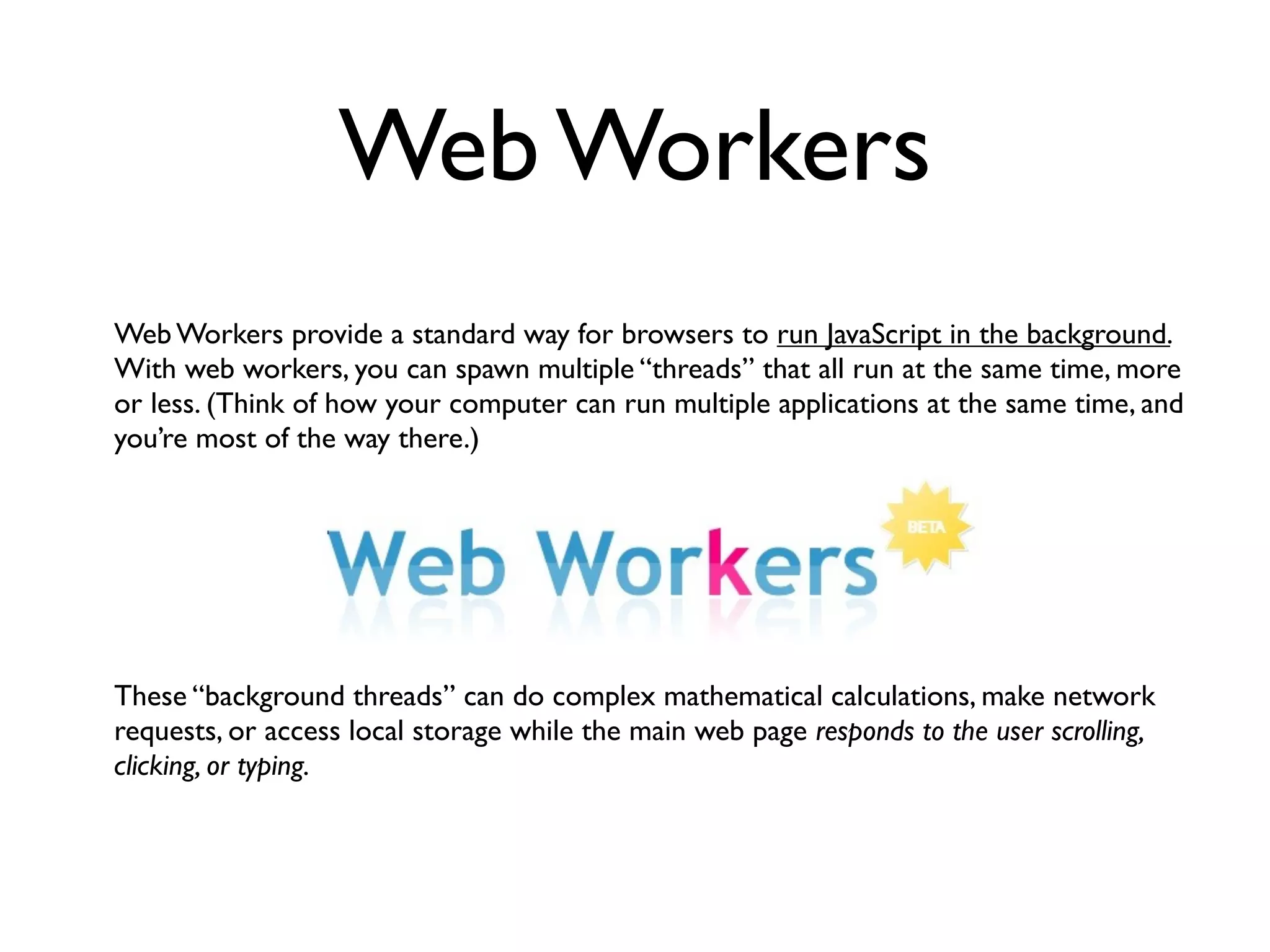 Web Workers
Web Workers provide a standard way for browsers to run JavaScript in the background.
With web workers, you can spawn multiple “threads” that all run at the same time, more
or less. (Think of how your computer can run multiple applications at the same time, and
you’re most of the way there.)




These “background threads” can do complex mathematical calculations, make network
requests, or access local storage while the main web page responds to the user scrolling,
clicking, or typing.
 
