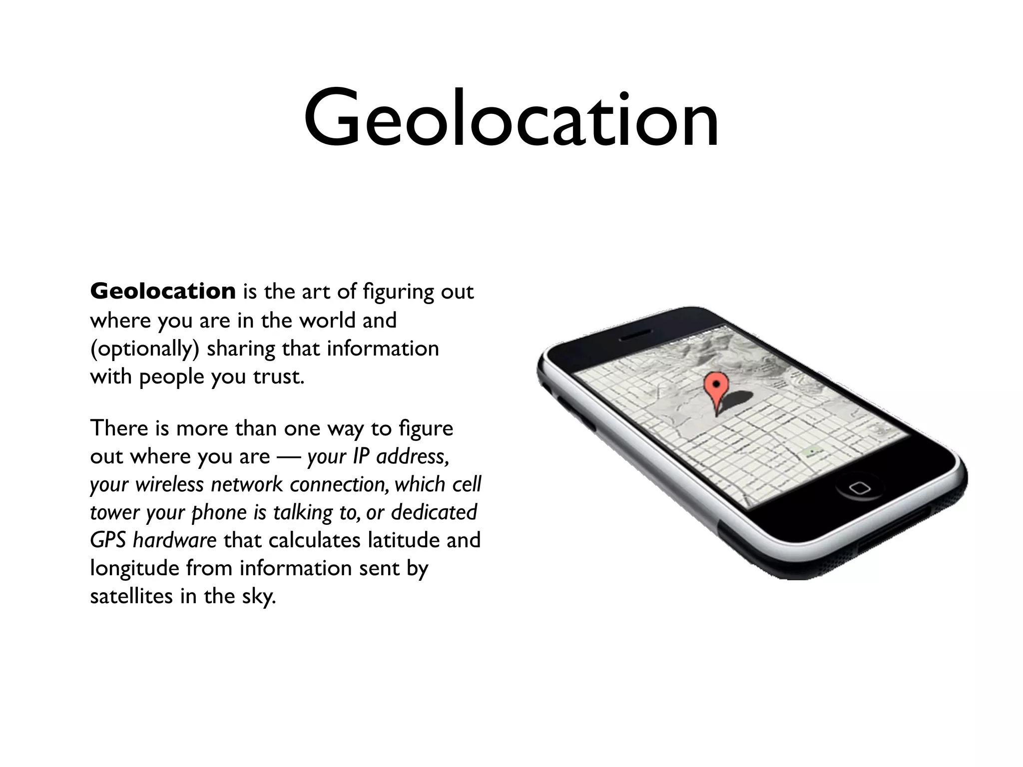 Geolocation
Geolocation is the art of ﬁguring out
where you are in the world and
(optionally) sharing that information
with people you trust.

There is more than one way to ﬁgure
out where you are — your IP address,
your wireless network connection, which cell
tower your phone is talking to, or dedicated
GPS hardware that calculates latitude and
longitude from information sent by
satellites in the sky.
 