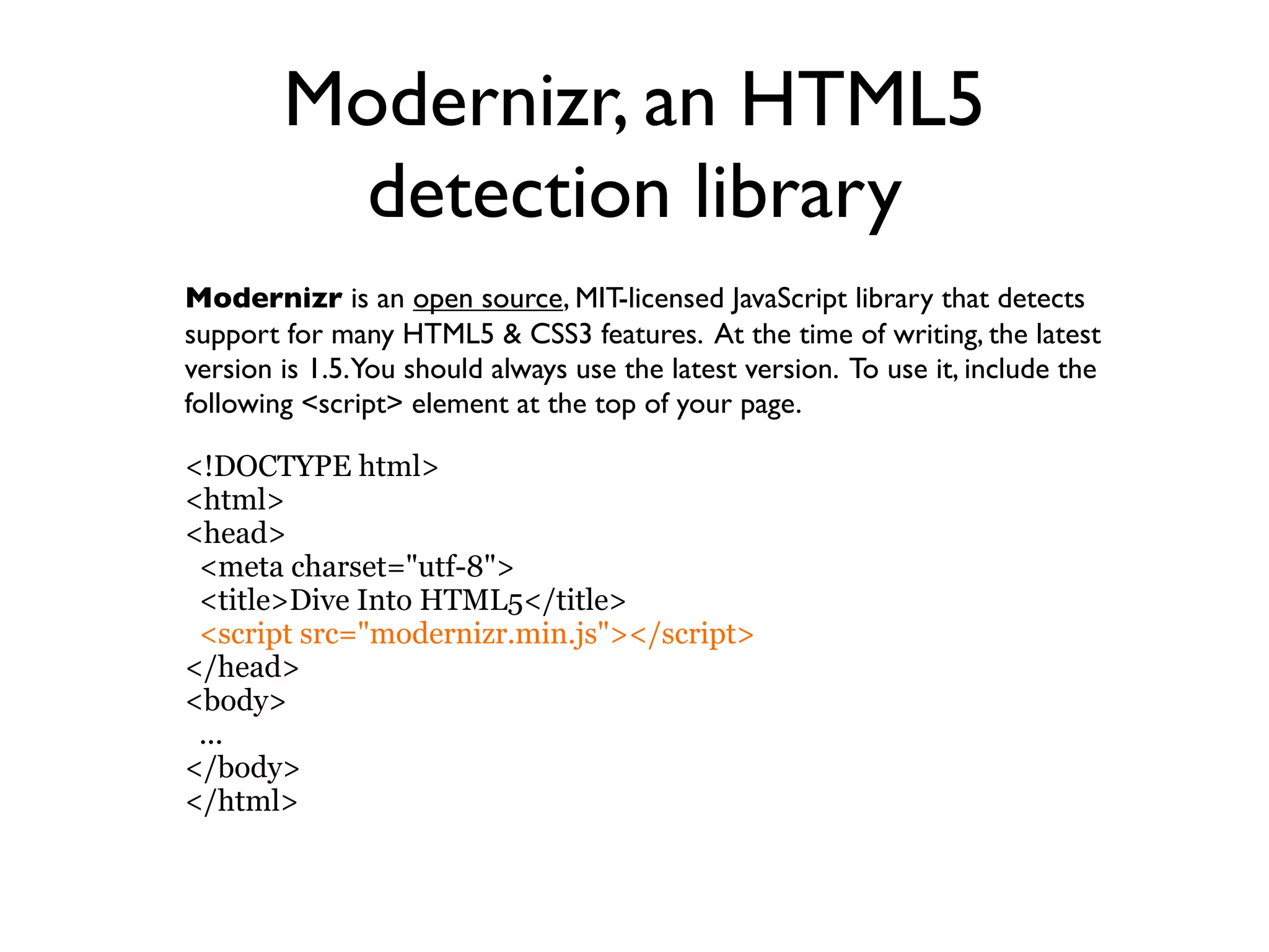Modernizr, an HTML5
         detection library
Modernizr is an open source, MIT-licensed JavaScript library that detects
support for many HTML5 & CSS3 features. At the time of writing, the latest
version is 1.5.You should always use the latest version. To use it, include the
following <script> element at the top of your page.

<!DOCTYPE html>
<html>
<head>
 <meta charset="utf-8">
 <title>Dive Into HTML5</title>
 <script src="modernizr.min.js"></script>
</head>
<body>
 ...
</body>
</html>
 