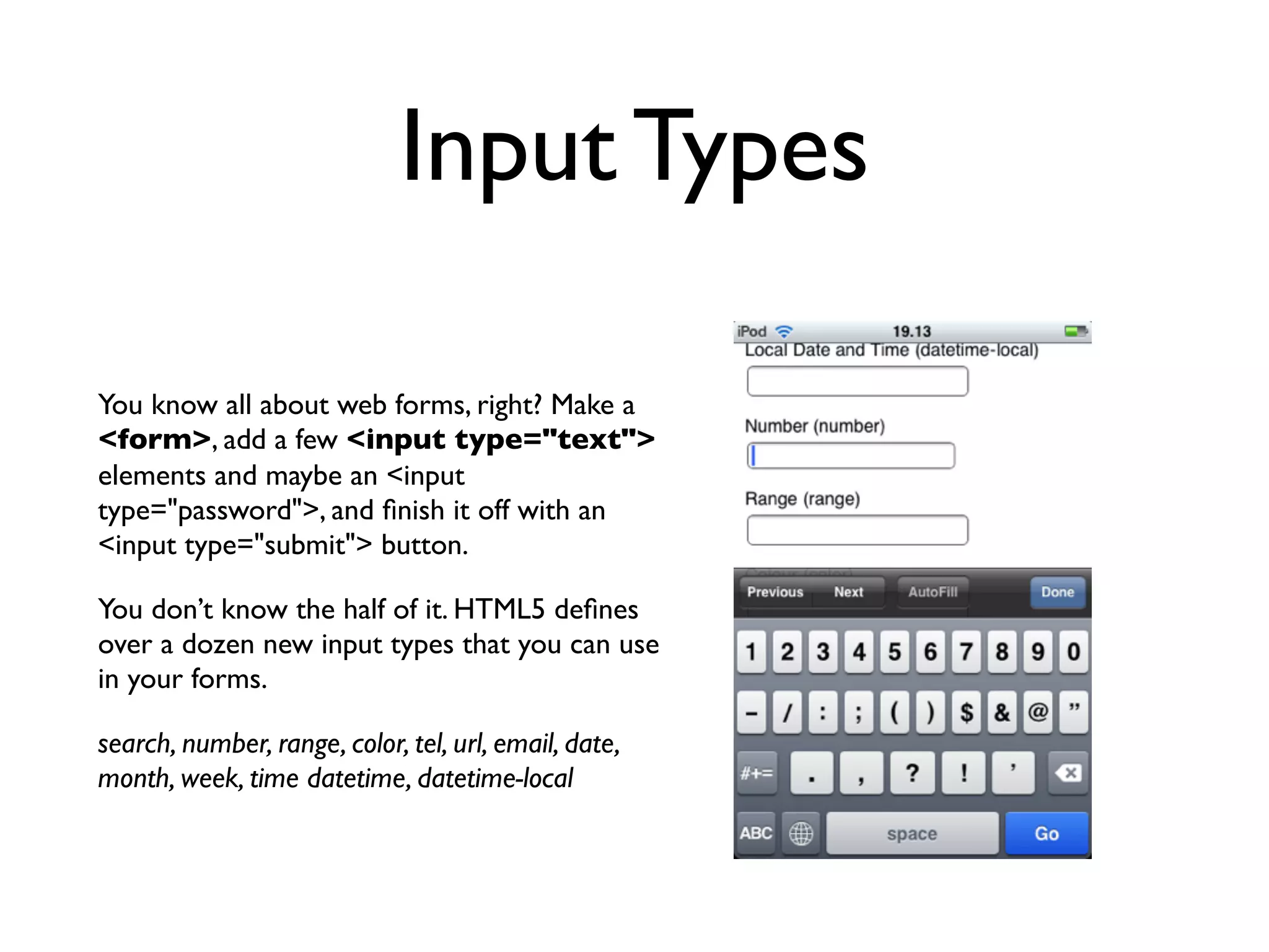 Input Types

You know all about web forms, right? Make a
<form>, add a few <input type="text">
elements and maybe an <input
type="password">, and ﬁnish it off with an
<input type="submit"> button.

You don’t know the half of it. HTML5 deﬁnes
over a dozen new input types that you can use
in your forms.

search, number, range, color, tel, url, email, date,
month, week, time datetime, datetime-local
 