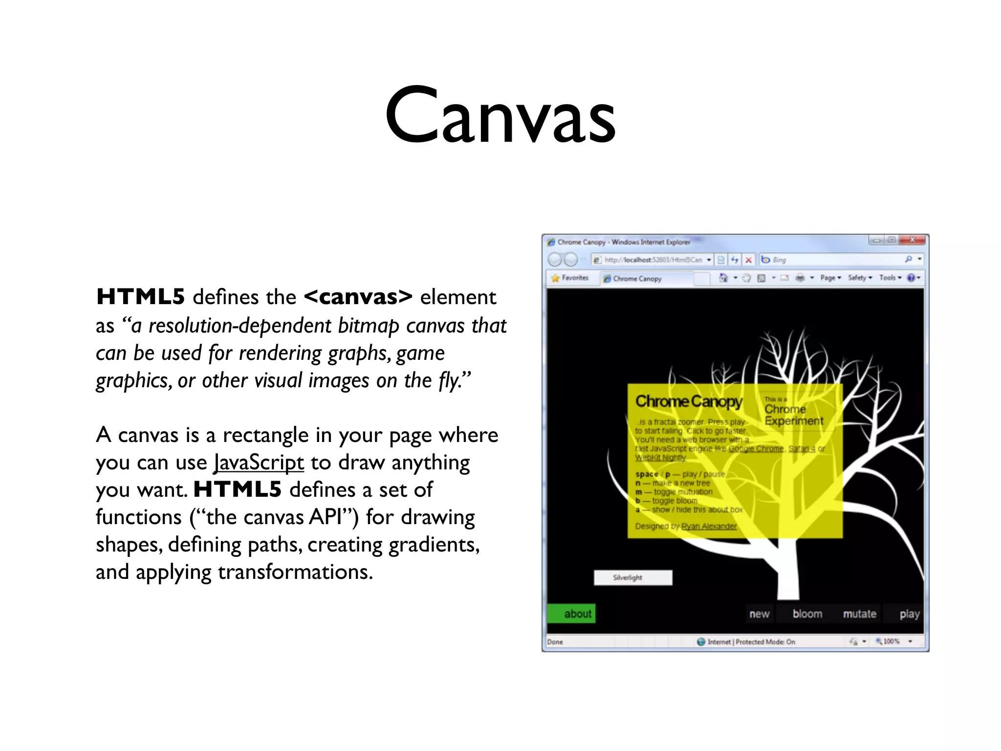 Canvas
HTML5 deﬁnes the <canvas> element
as “a resolution-dependent bitmap canvas that
can be used for rendering graphs, game
graphics, or other visual images on the ﬂy.”

A canvas is a rectangle in your page where
you can use JavaScript to draw anything
you want. HTML5 deﬁnes a set of
functions (“the canvas API”) for drawing
shapes, deﬁning paths, creating gradients,
and applying transformations.
 