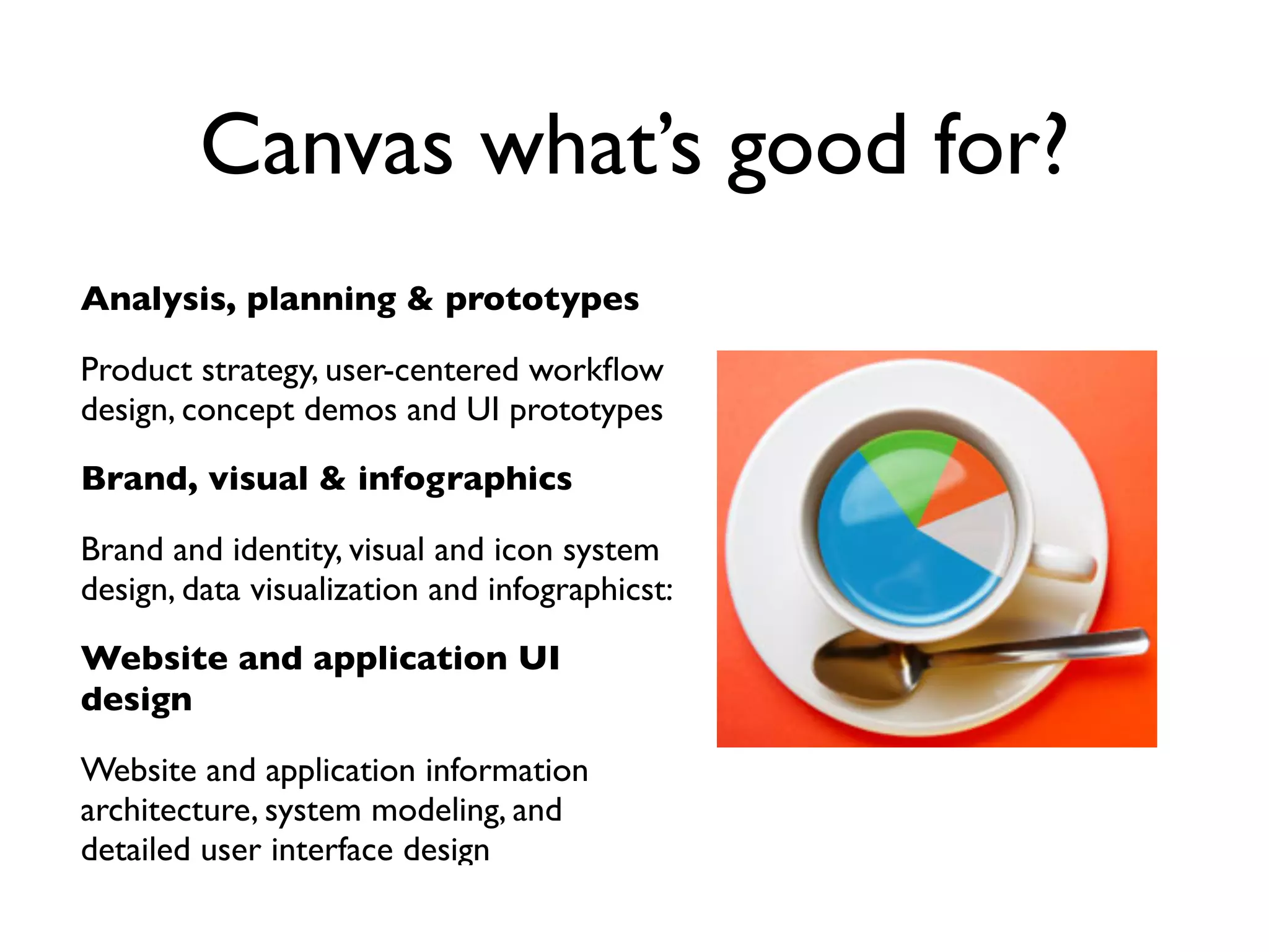 Canvas what’s good for?
Analysis, planning & prototypes

Product strategy, user-centered workﬂow
design, concept demos and UI prototypes

Brand, visual & infographics

Brand and identity, visual and icon system
design, data visualization and infographicst:

Website and application UI
design

Website and application information
architecture, system modeling, and
detailed user interface design
 
