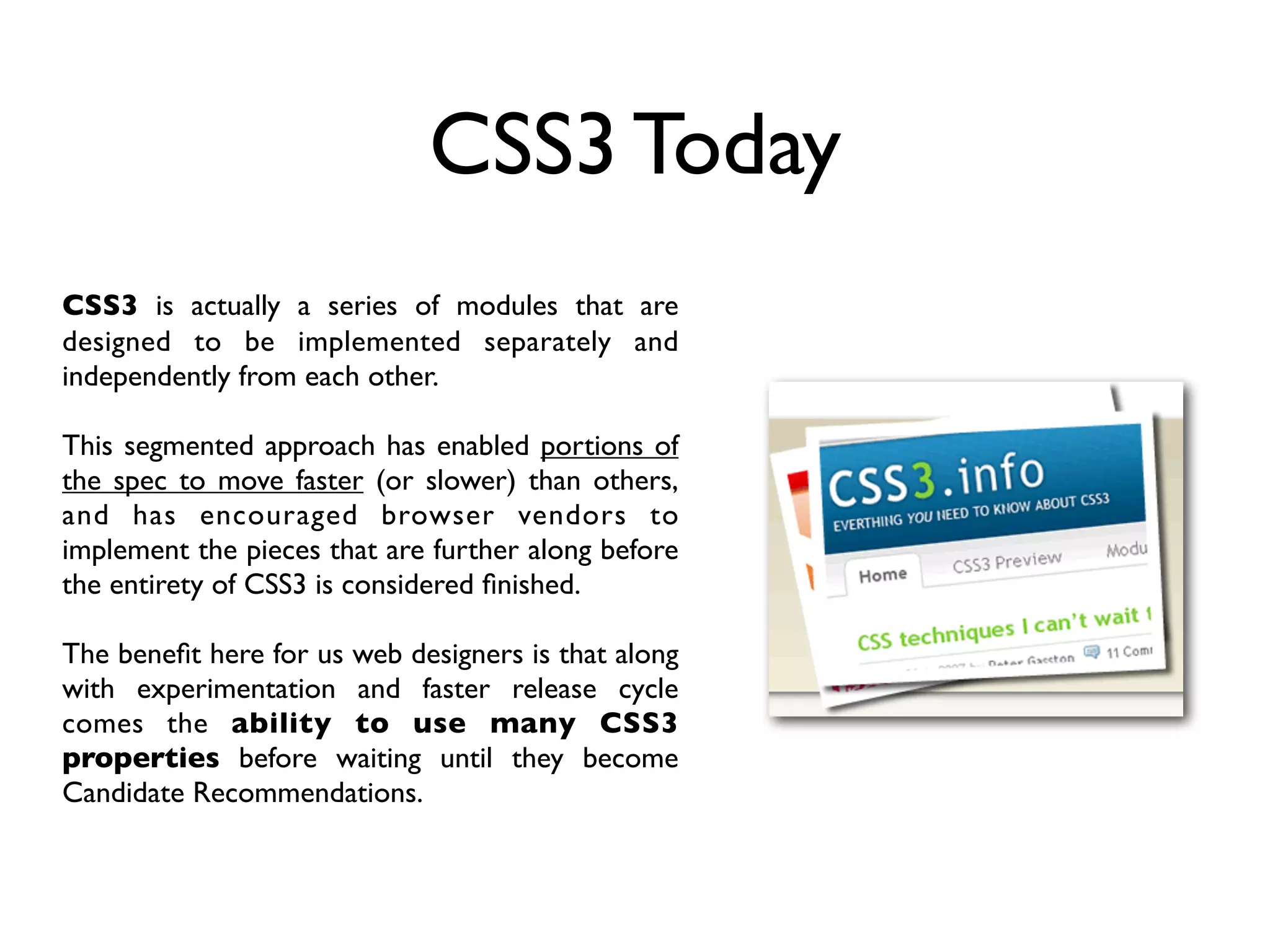 CSS3 Today
CSS3 is actually a series of modules that are
designed to be implemented separately and
independently from each other.

This segmented approach has enabled portions of
the spec to move faster (or slower) than others,
and has encouraged browser vendors to
implement the pieces that are further along before
the entirety of CSS3 is considered ﬁnished.

The beneﬁt here for us web designers is that along
with experimentation and faster release cycle
comes the ability to use many CSS3
properties before waiting until they become
Candidate Recommendations.
 