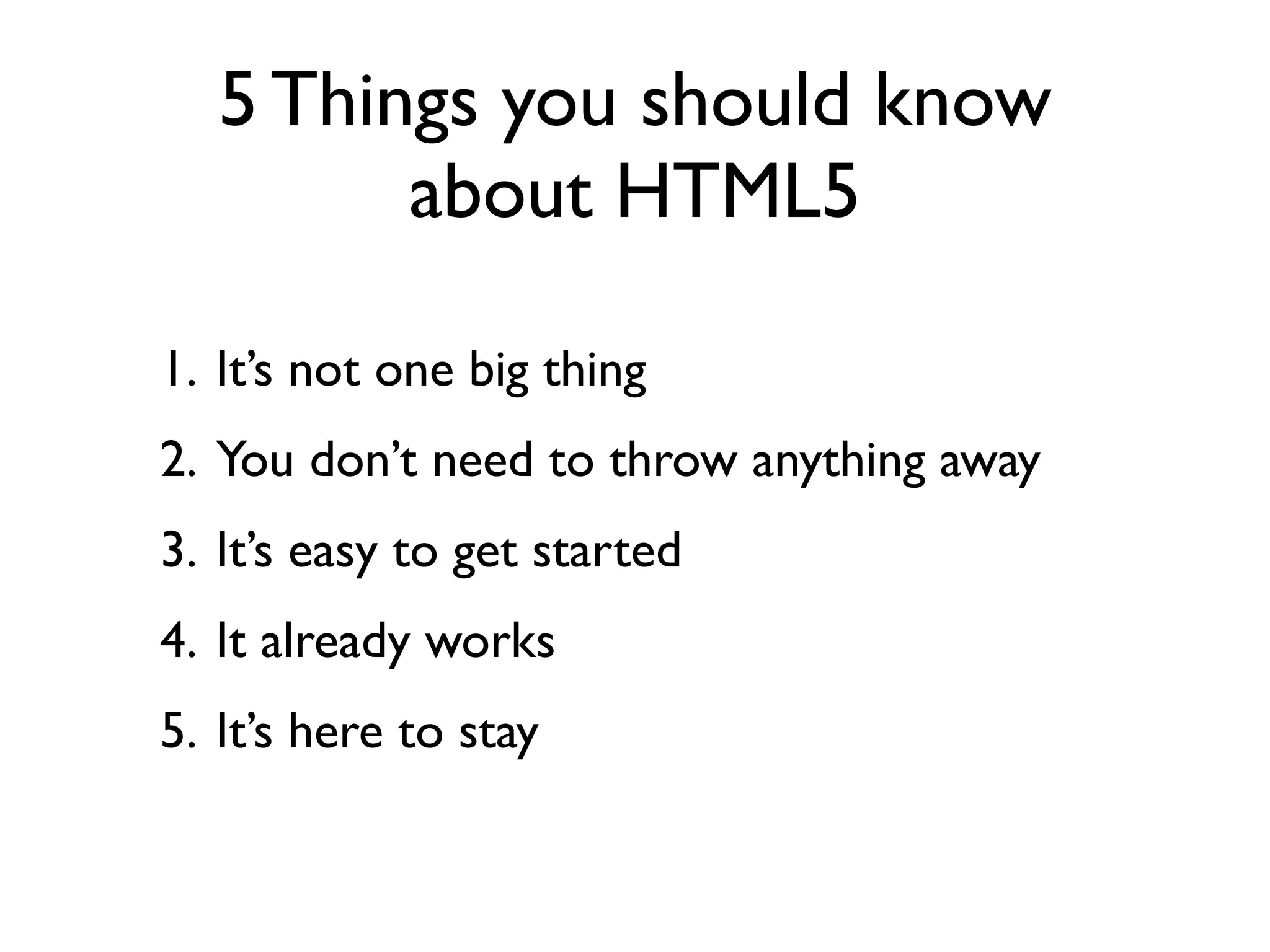 5 Things you should know
         about HTML5

1. It’s not one big thing
2. You don’t need to throw anything away
3. It’s easy to get started
4. It already works
5. It’s here to stay
 