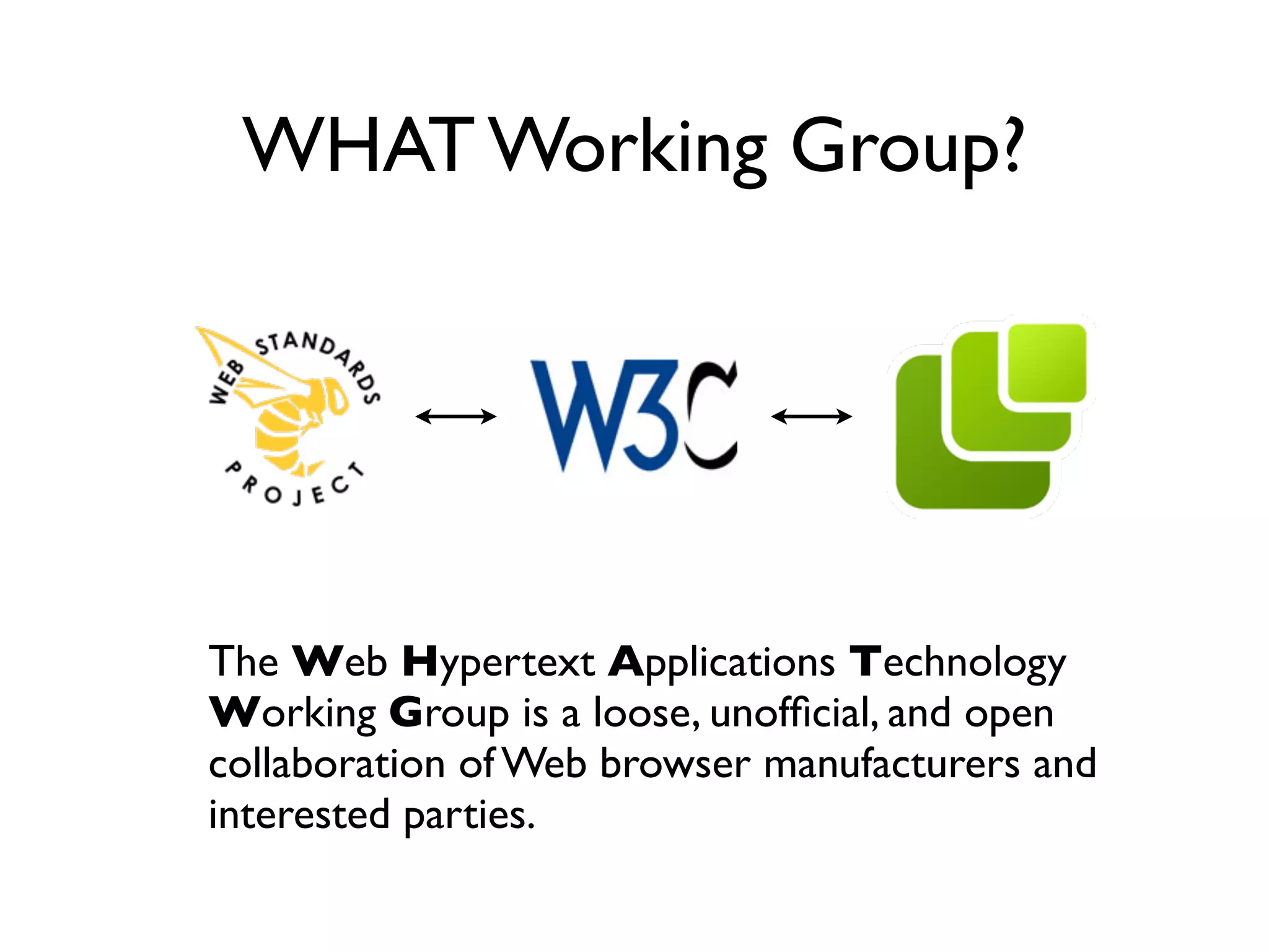WHAT Working Group?




The Web Hypertext Applications Technology
Working Group is a loose, unofﬁcial, and open
collaboration of Web browser manufacturers and
interested parties.
 