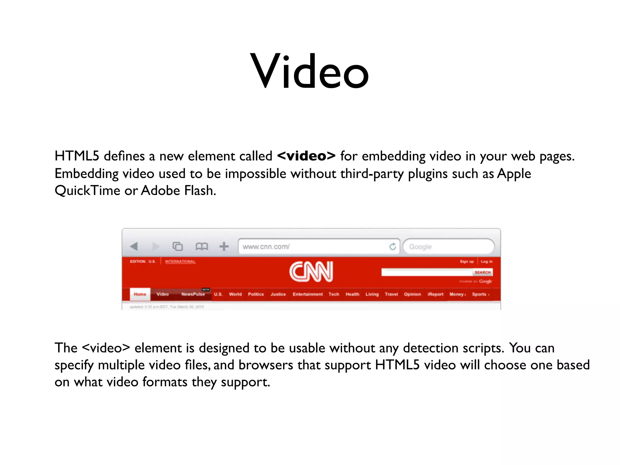 Video
HTML5 deﬁnes a new element called <video> for embedding video in your web pages.
Embedding video used to be impossible without third-party plugins such as Apple
QuickTime or Adobe Flash.




The <video> element is designed to be usable without any detection scripts. You can
specify multiple video ﬁles, and browsers that support HTML5 video will choose one based
on what video formats they support.
 