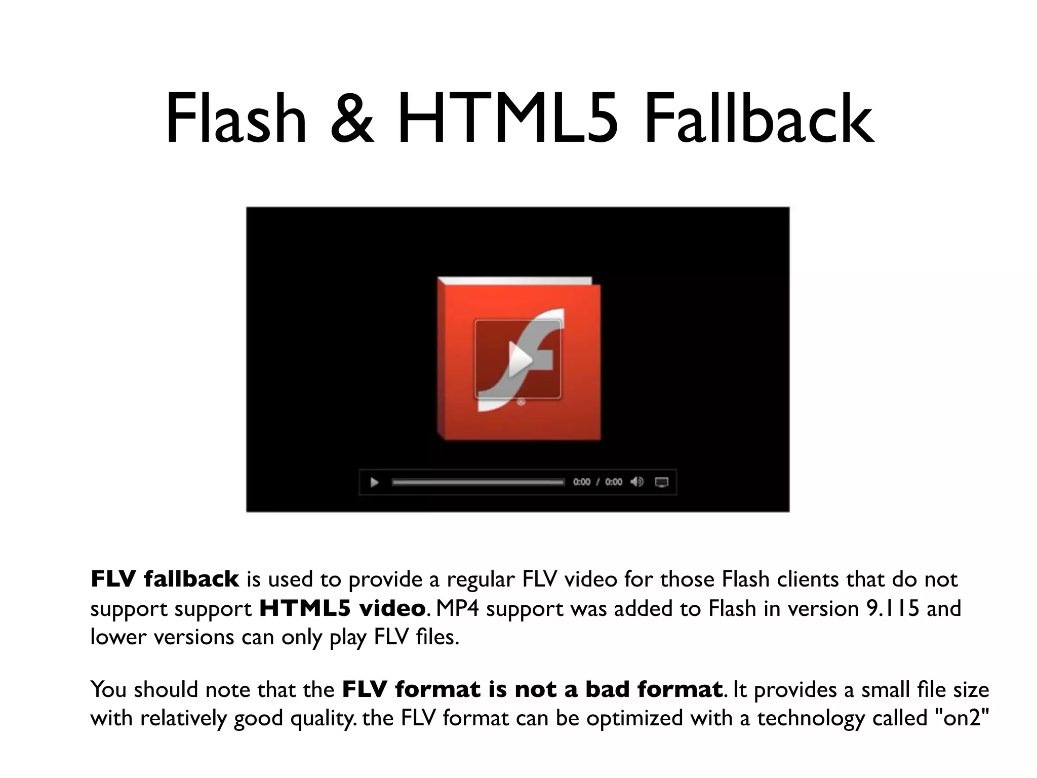 Flash & HTML5 Fallback




FLV fallback is used to provide a regular FLV video for those Flash clients that do not
support support HTML5 video. MP4 support was added to Flash in version 9.115 and
lower versions can only play FLV ﬁles.

You should note that the FLV format is not a bad format. It provides a small ﬁle size
with relatively good quality. the FLV format can be optimized with a technology called "on2"
 