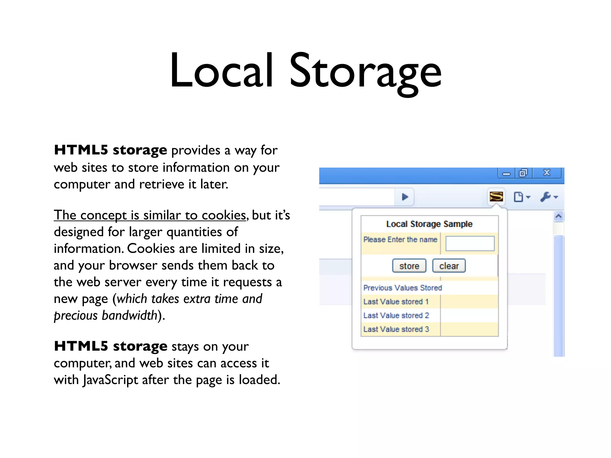 Local Storage
HTML5 storage provides a way for
web sites to store information on your
computer and retrieve it later.

The concept is similar to cookies, but it’s
designed for larger quantities of
information. Cookies are limited in size,
and your browser sends them back to
the web server every time it requests a
new page (which takes extra time and
precious bandwidth).

HTML5 storage stays on your
computer, and web sites can access it
with JavaScript after the page is loaded.
 