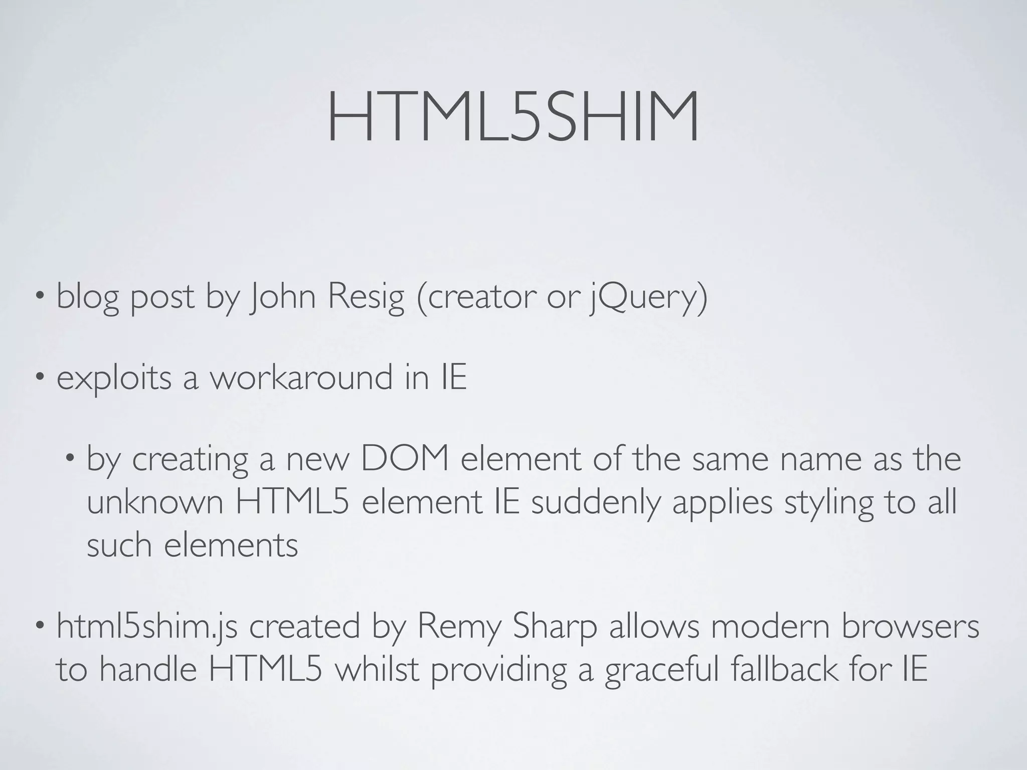 HTML5SHIM

• blog   post by John Resig (creator or jQuery)

• exploits   a workaround in IE

  • bycreating a new DOM element of the same name as the
   unknown HTML5 element IE suddenly applies styling to all
   such elements

• html5shim.js
             created by Remy Sharp allows modern browsers
 to handle HTML5 whilst providing a graceful fallback for IE
 