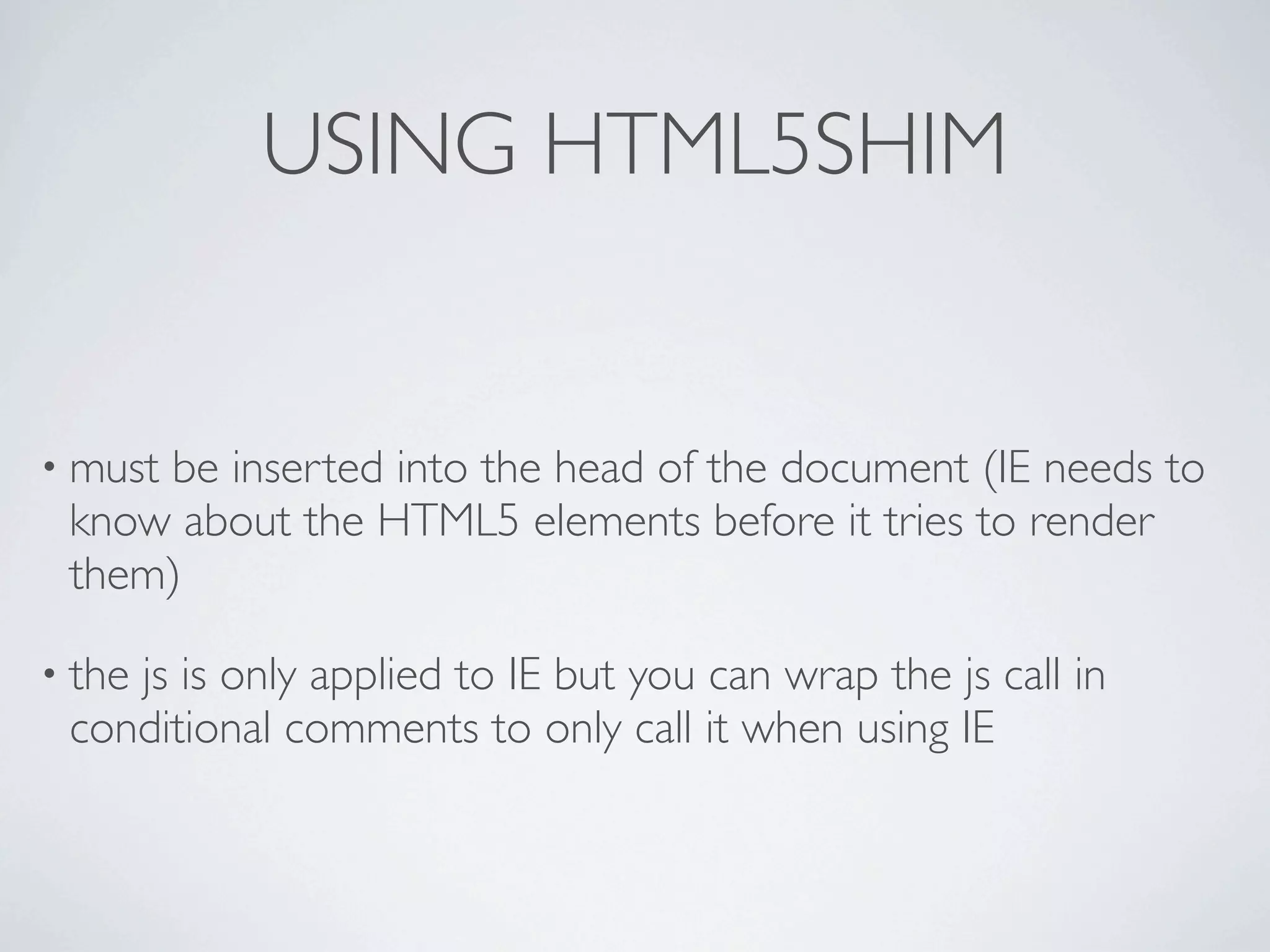 USING HTML5SHIM


• must
     be inserted into the head of the document (IE needs to
 know about the HTML5 elements before it tries to render
 them)

• the
    js is only applied to IE but you can wrap the js call in
 conditional comments to only call it when using IE
 
