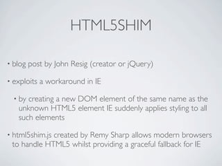 HTML5SHIM

• blog   post by John Resig (creator or jQuery)

• exploits   a workaround in IE

  • bycreating a new DOM element of the same name as the
   unknown HTML5 element IE suddenly applies styling to all
   such elements

• html5shim.js
             created by Remy Sharp allows modern browsers
 to handle HTML5 whilst providing a graceful fallback for IE
 