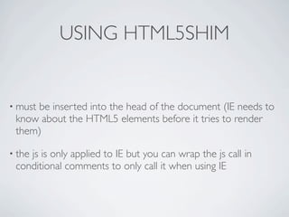 USING HTML5SHIM


• must
     be inserted into the head of the document (IE needs to
 know about the HTML5 elements before it tries to render
 them)

• the
    js is only applied to IE but you can wrap the js call in
 conditional comments to only call it when using IE
 