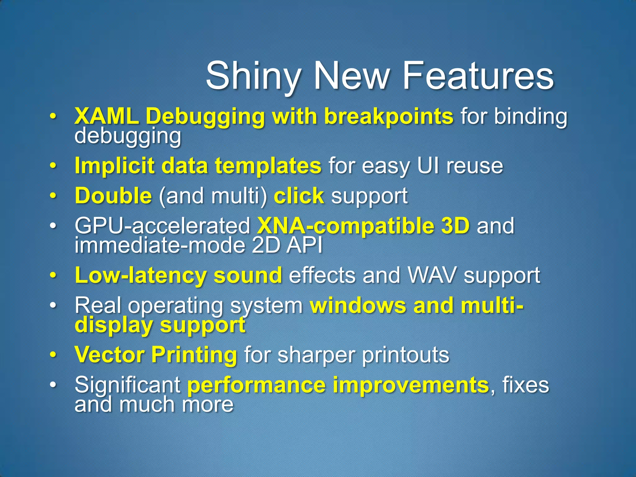 Shiny New Features
• XAML Debugging with breakpoints for binding
  debugging
• Implicit data templates for easy UI reuse
• Double (and multi) click support
• GPU-accelerated XNA-compatible 3D and
  immediate-mode 2D API
• Low-latency sound effects and WAV support
• Real operating system windows and multi-
  display support
• Vector Printing for sharper printouts
• Significant performance improvements, fixes
  and much more
 
