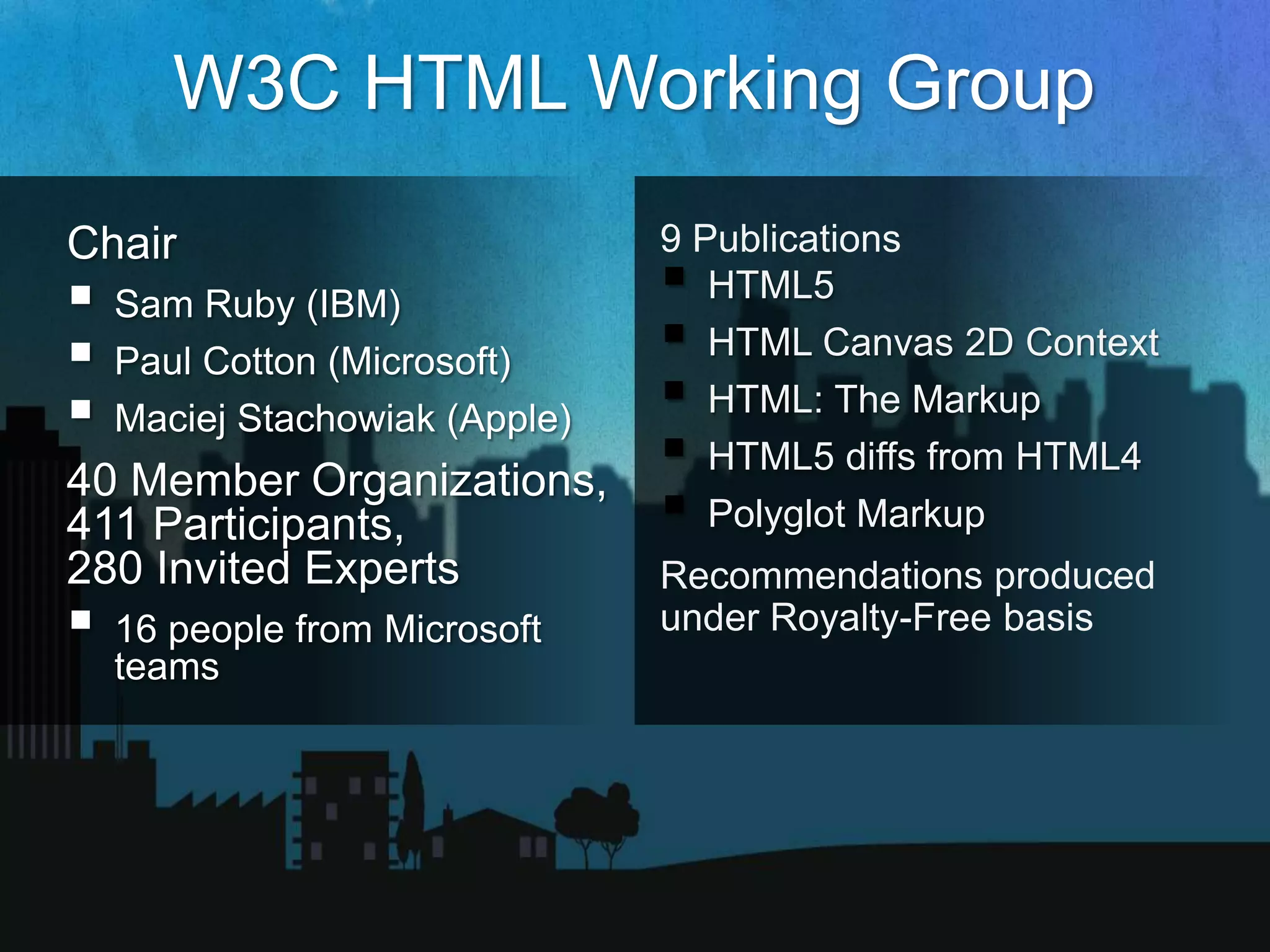 W3C HTML Working Group
           9 Publications
             HTML5
             HTML Canvas 2D Context
             HTML: The Markup
             HTML5 diffs from HTML4
             Polyglot Markup
           Recommendations produced
           under Royalty-Free basis
 