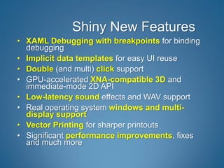 Shiny New Features
• XAML Debugging with breakpoints for binding
  debugging
• Implicit data templates for easy UI reuse
• Double (and multi) click support
• GPU-accelerated XNA-compatible 3D and
  immediate-mode 2D API
• Low-latency sound effects and WAV support
• Real operating system windows and multi-
  display support
• Vector Printing for sharper printouts
• Significant performance improvements, fixes
  and much more
 