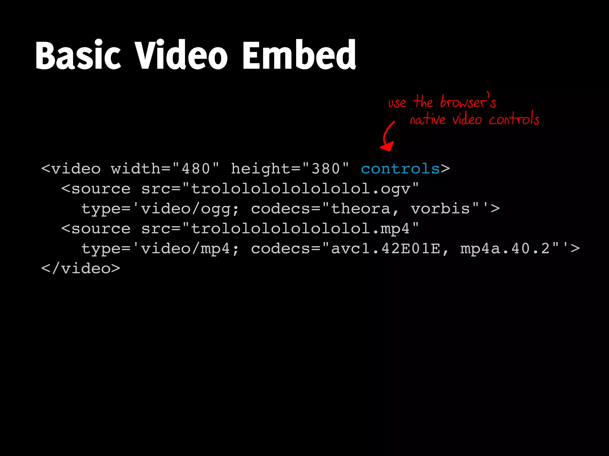 Basic Video Embed
                                  use the browser’s
                                      native video controls


<video width="480" height="380" controls>
  <source src="trolololololololol.ogv"
    type='video/ogg; codecs="theora, vorbis"'>
  <source src="trolololololololol.mp4"
    type='video/mp4; codecs="avc1.42E01E, mp4a.40.2"'>
</video>
 