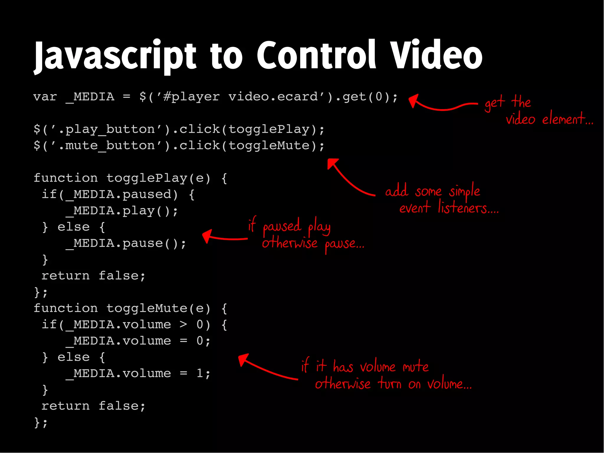 Javascript to Control Video
var _MEDIA = $(’#player video.ecard’).get(0);                        get the
                                                                        video element...
$(’.play_button’).click(togglePlay);
$(’.mute_button’).click(toggleMute);

function togglePlay(e) {
 if(_MEDIA.paused) {                               add some simple
    _MEDIA.play();                                   event listeners....
 } else {                  if paused play
    _MEDIA.pause();           otherwise pause...
 }
 return false;
};
function toggleMute(e) {
 if(_MEDIA.volume > 0) {
    _MEDIA.volume = 0;
 } else {
    _MEDIA.volume = 1;              if it has volume mute
 }                                     otherwise turn on volume...
 return false;
};
 
