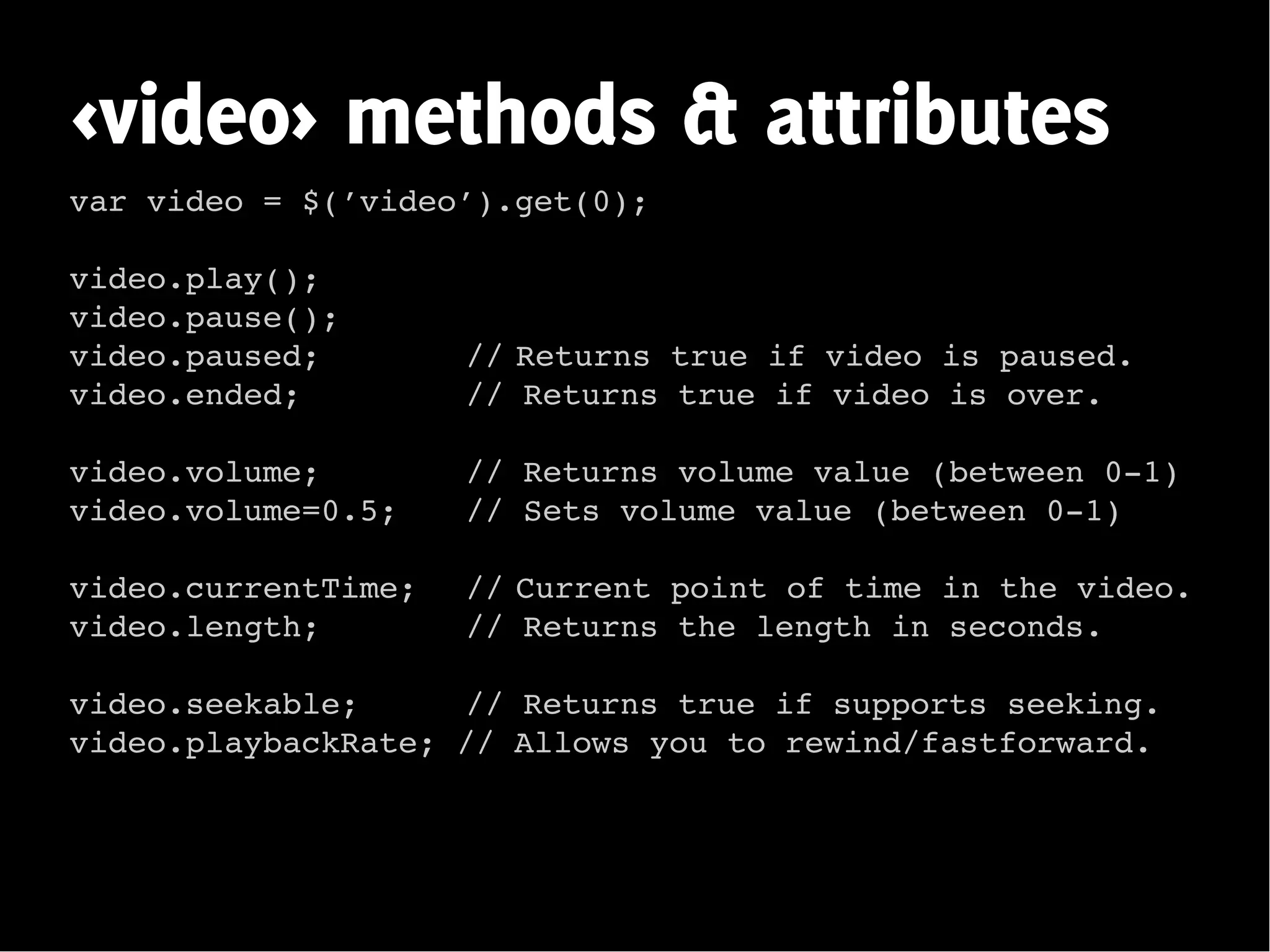 <video> methods & attributes
var video = $(’video’).get(0);

video.play();
video.pause();
video.paused;        // Returns true if video is paused.
video.ended;         // Returns true if video is over.

video.volume;        // Returns volume value (between 0-1)
video.volume=0.5;    // Sets volume value (between 0-1)

video.currentTime;   // Current point of time in the video.
video.length;        // Returns the length in seconds.

video.seekable;     // Returns true if supports seeking.
video.playbackRate; // Allows you to rewind/fastforward.
 