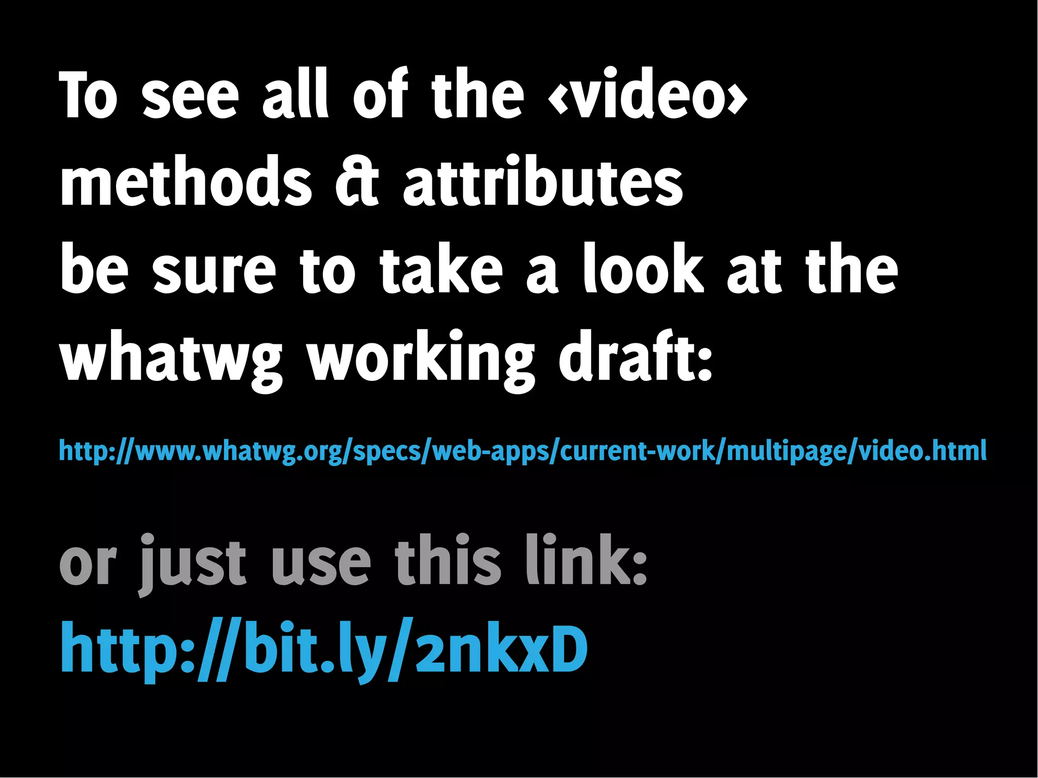 To see all of the <video>
methods & attributes
be sure to take a look at the
whatwg working draft:
http://www.whatwg.org/specs/web-apps/current-work/multipage/video.html



or just use this link:
http://bit.ly/2nkxD
 