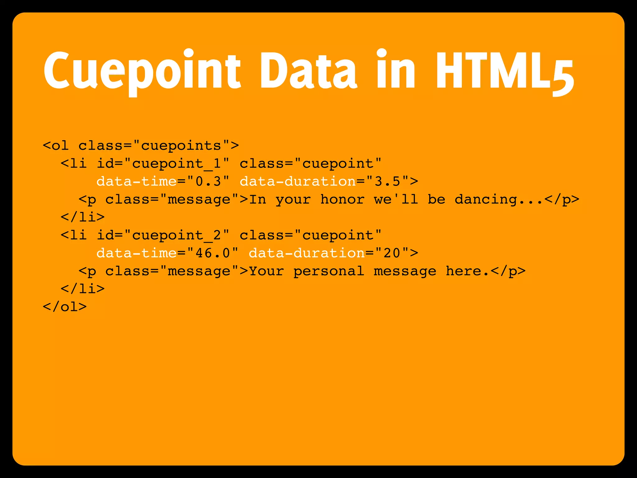 Cuepoint Data in HTML5
<ol class="cuepoints">
  <li id="cuepoint_1" class="cuepoint"
      data-time="0.3" data-duration="3.5">
    <p class="message">In your honor we'll be dancing...</p>
  </li>
  <li id="cuepoint_2" class="cuepoint"
      data-time="46.0" data-duration="20">
    <p class="message">Your personal message here.</p>
  </li>
</ol>
 
