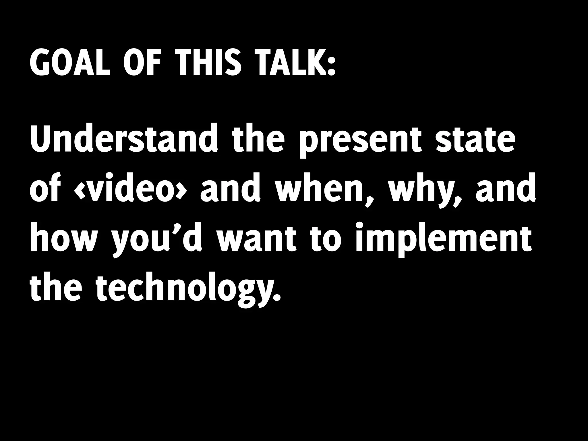 GOAL OF THIS TALK:
Understand the present state
of <video> and when, why, and
how you’d want to implement
the technology.
 