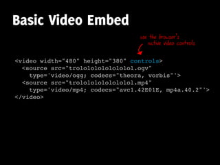 Basic Video Embed
                                  use the browser’s
                                      native video controls


<video width="480" height="380" controls>
  <source src="trolololololololol.ogv"
    type='video/ogg; codecs="theora, vorbis"'>
  <source src="trolololololololol.mp4"
    type='video/mp4; codecs="avc1.42E01E, mp4a.40.2"'>
</video>
 