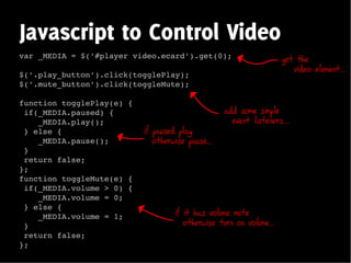 Javascript to Control Video
var _MEDIA = $(’#player video.ecard’).get(0);                        get the
                                                                        video element...
$(’.play_button’).click(togglePlay);
$(’.mute_button’).click(toggleMute);

function togglePlay(e) {
 if(_MEDIA.paused) {                               add some simple
    _MEDIA.play();                                   event listeners....
 } else {                  if paused play
    _MEDIA.pause();           otherwise pause...
 }
 return false;
};
function toggleMute(e) {
 if(_MEDIA.volume > 0) {
    _MEDIA.volume = 0;
 } else {
    _MEDIA.volume = 1;              if it has volume mute
 }                                     otherwise turn on volume...
 return false;
};
 