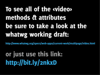 To see all of the <video>
methods & attributes
be sure to take a look at the
whatwg working draft:
http://www.whatwg.org/specs/web-apps/current-work/multipage/video.html



or just use this link:
http://bit.ly/2nkxD
 