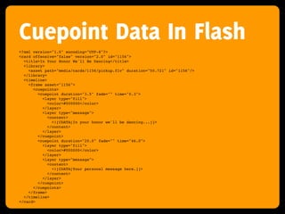 Cuepoint Data In Flash
<?xml version="1.0" encoding="UTF-8"?>
<card offensive="false" version="2.0" id="1156">
  <title>In Your Honor We'll Be Dancing</title>
  <library>
    <asset path="media/cards/1156/pickup.flv" duration="50.721" id="1156"/>
  </library>
  <timeline>
    <frame asset="1156">
      <cuepoints>
        <cuepoint duration="3.5" fade="" time="0.3">
          <layer type="fill">
             <color>#000000</color>
          </layer>
          <layer type="message">
             <content>
               <![CDATA[In your honor we'll be dancing...]]>
             </content>
          </layer>
        </cuepoint>
        <cuepoint duration="20.0" fade="" time="46.0">
          <layer type="fill">
             <color>#000000</color>
          </layer>
          <layer type="message">
             <content>
               <![CDATA[Your personal message here.]]>
             </content>
          </layer>
        </cuepoint>
      </cuepoints>
    </frame>
  </timeline>
</card>
 