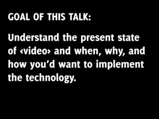 GOAL OF THIS TALK:
Understand the present state
of <video> and when, why, and
how you’d want to implement
the technology.
 