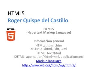 HTML5
Roger Quispe del Castillo
HTML5
(Hypertext Markup Language)
Información general
HTML: .html, .htm
XHTML: .xhtml, .xht, .xml
HTML: text/html
XHTML: application/xhtml+xml, application/xml
Markup language
http://www.w3.org/html/wg/html5/

 