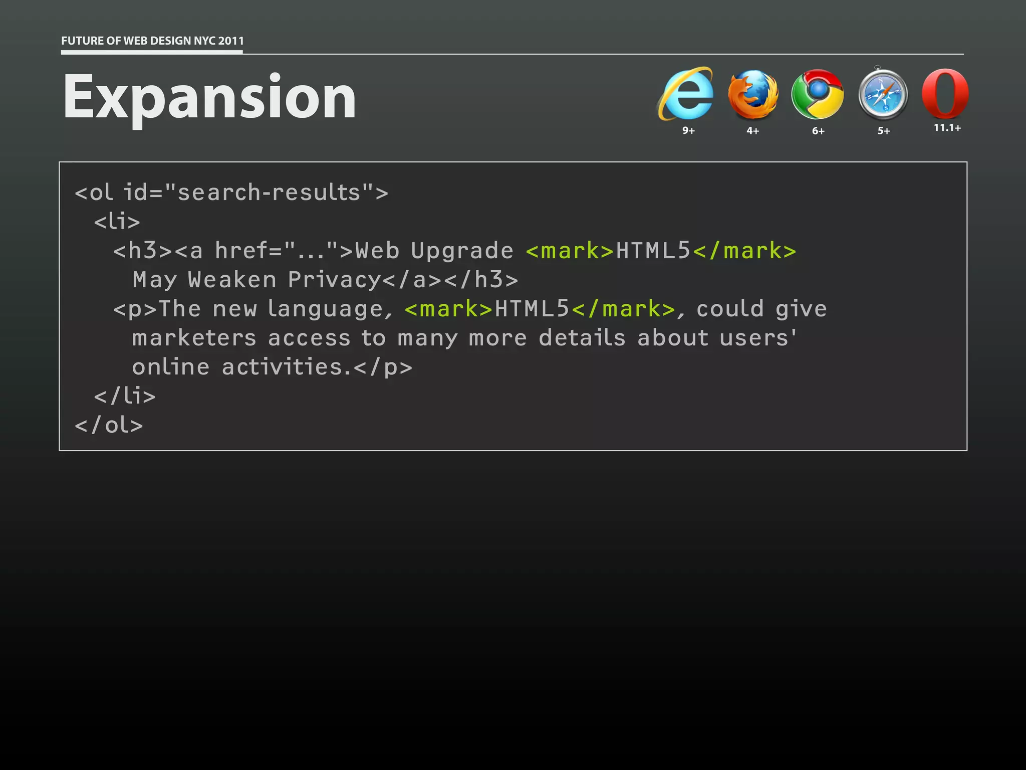 FUTURE OF WEB DESIGN NYC 2011




Expansion                                    9+   4+   6+   5+   11.1+




 <ol id="search-results">
  <li>
    <h3><a href="...">Web Upgrade <mark>HTML5</mark>
      May Weaken Privacy</a></h3>
    <p>The new language, <mark>HTML5</mark>, could give
      marketers access to many more details about users'
      online activities.</p>
  </li>
 </ol>
 