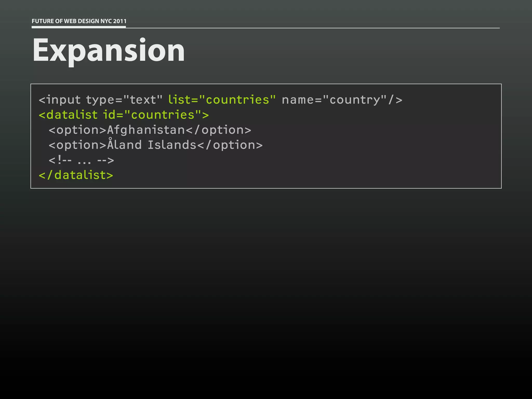 FUTURE OF WEB DESIGN NYC 2011




Expansion
 <input type="text" list="countries" name="country"/>
 <datalist id="countries">
  <option>Afghanistan</option>
  <option>Åland Islands</option>
  <!-- ... -->
 </datalist>
 
