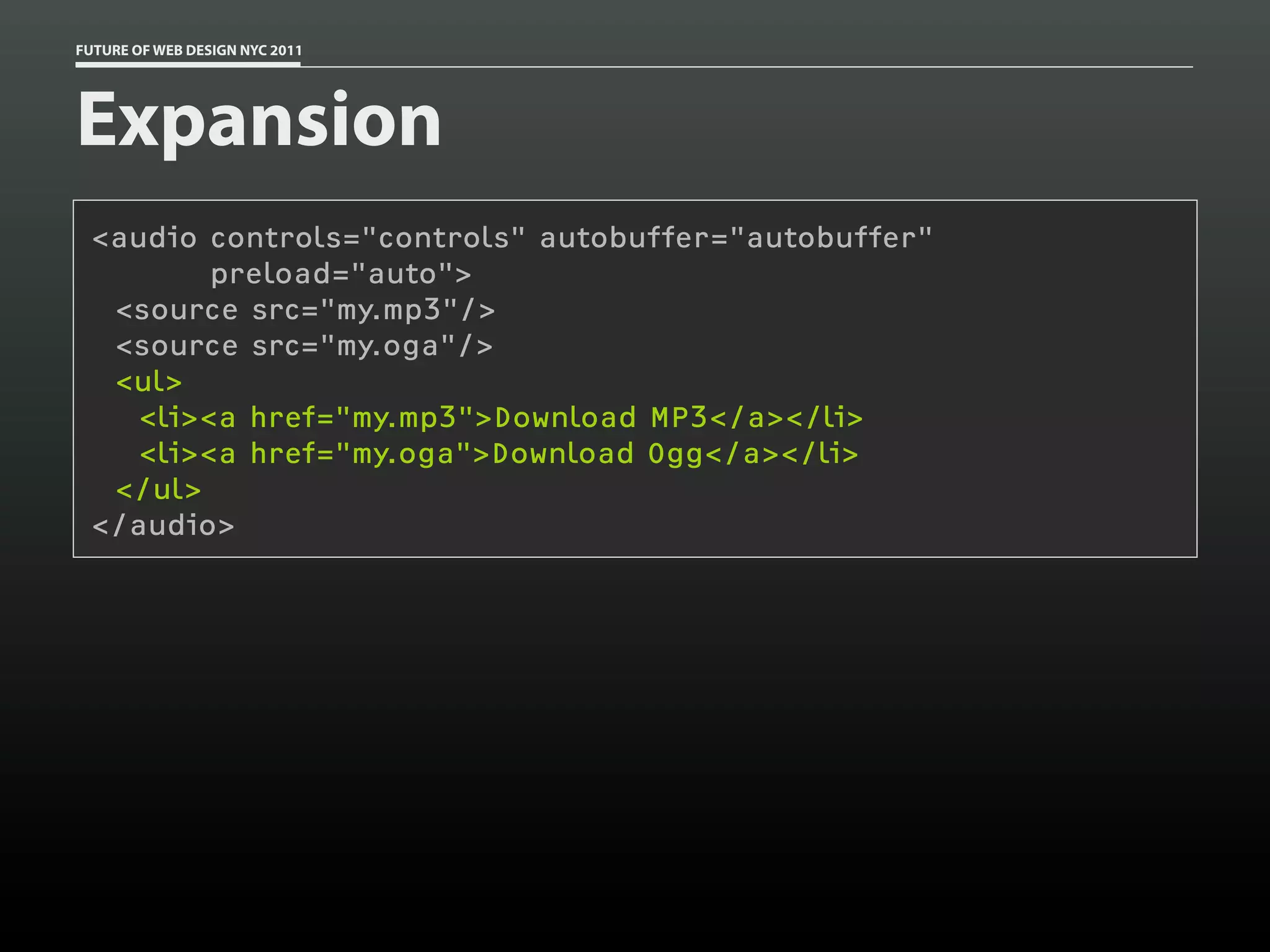 FUTURE OF WEB DESIGN NYC 2011




Expansion
 <audio controls="controls" autobuffer="autobuffer"
         preload="auto">
  <source src="my.mp3"/>
  <source src="my.oga"/>
  <ul>
    <li><a href="my.mp3">Download MP3</a></li>
    <li><a href="my.oga">Download Ogg</a></li>
  </ul>
 </audio>
 
