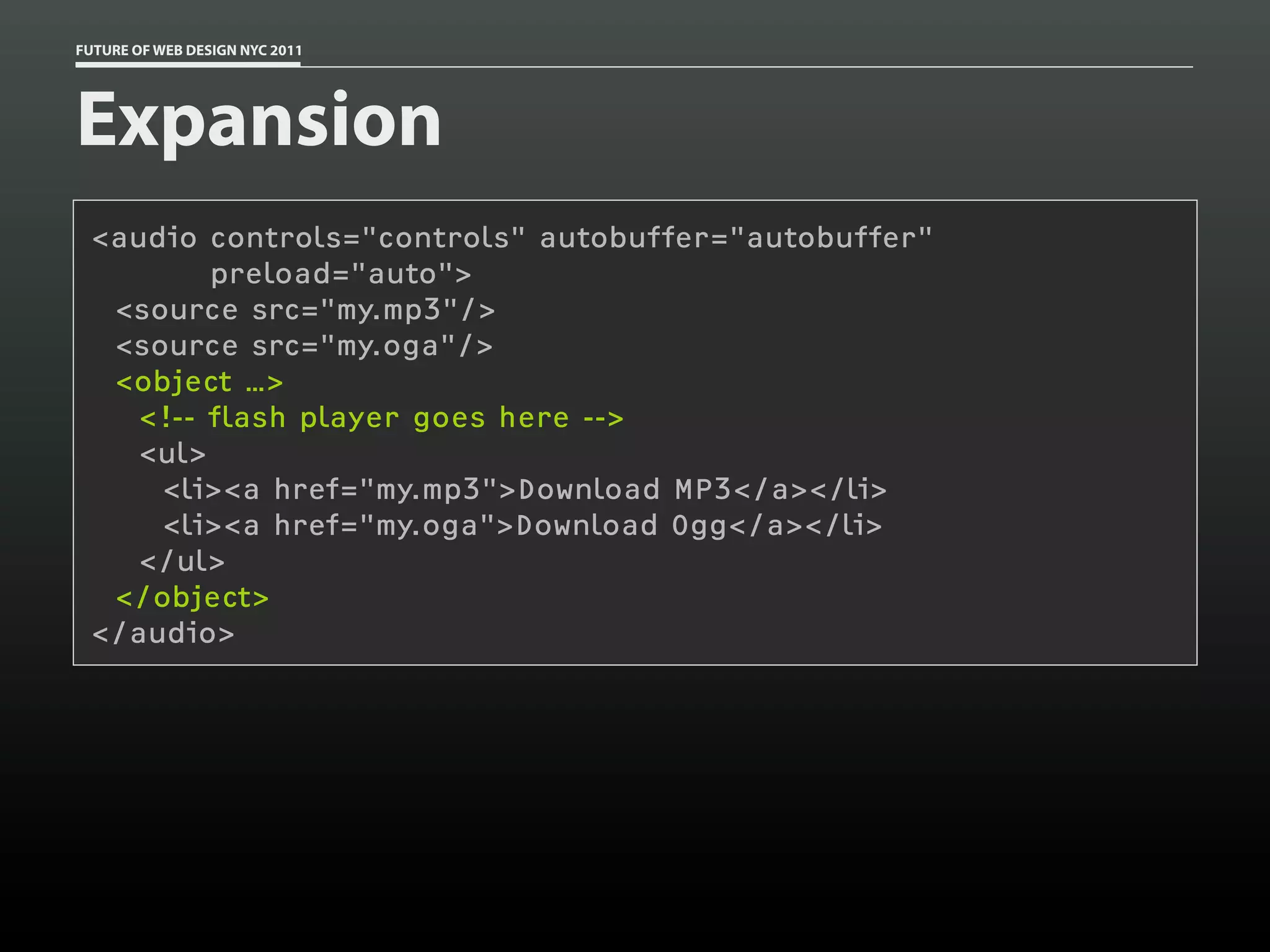 FUTURE OF WEB DESIGN NYC 2011




Expansion
 <audio controls="controls" autobuffer="autobuffer"
         preload="auto">
  <source src="my.mp3"/>
  <source src="my.oga"/>
  <object …>
    <!-- flash player goes here -->
    <ul>
     <li><a href="my.mp3">Download MP3</a></li>
     <li><a href="my.oga">Download Ogg</a></li>
    </ul>
  </object>
 </audio>
 