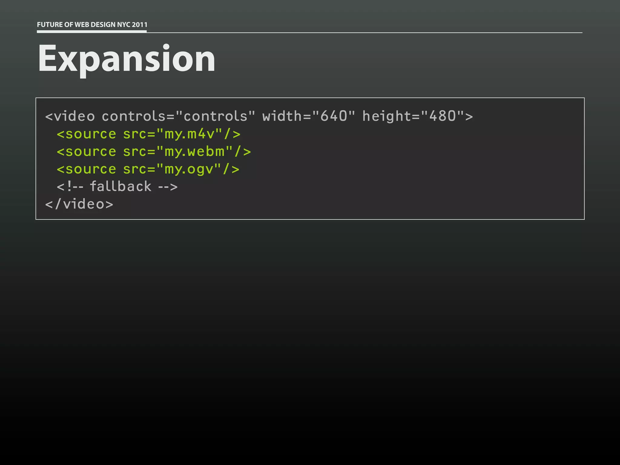 FUTURE OF WEB DESIGN NYC 2011




Expansion
 <video controls="controls" width="640" height="480">
  <source src="my.m4v"/>
  <source src="my.webm"/>
  <source src="my.ogv"/>
  <!-- fallback -->
 </video>
 