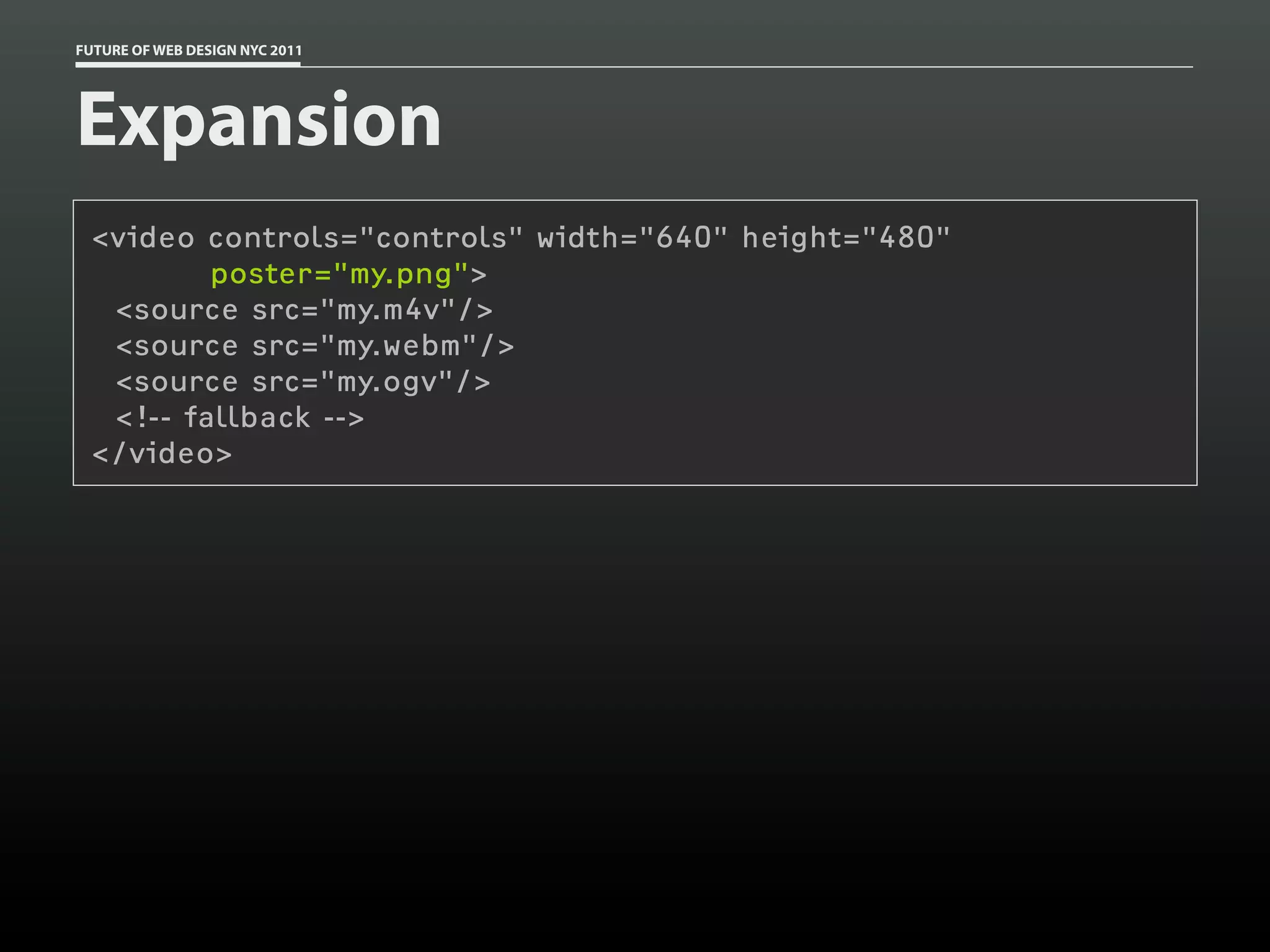 FUTURE OF WEB DESIGN NYC 2011




Expansion
 <video controls="controls" width="640" height="480"
         poster="my.png">
  <source src="my.m4v"/>
  <source src="my.webm"/>
  <source src="my.ogv"/>
  <!-- fallback -->
 </video>
 