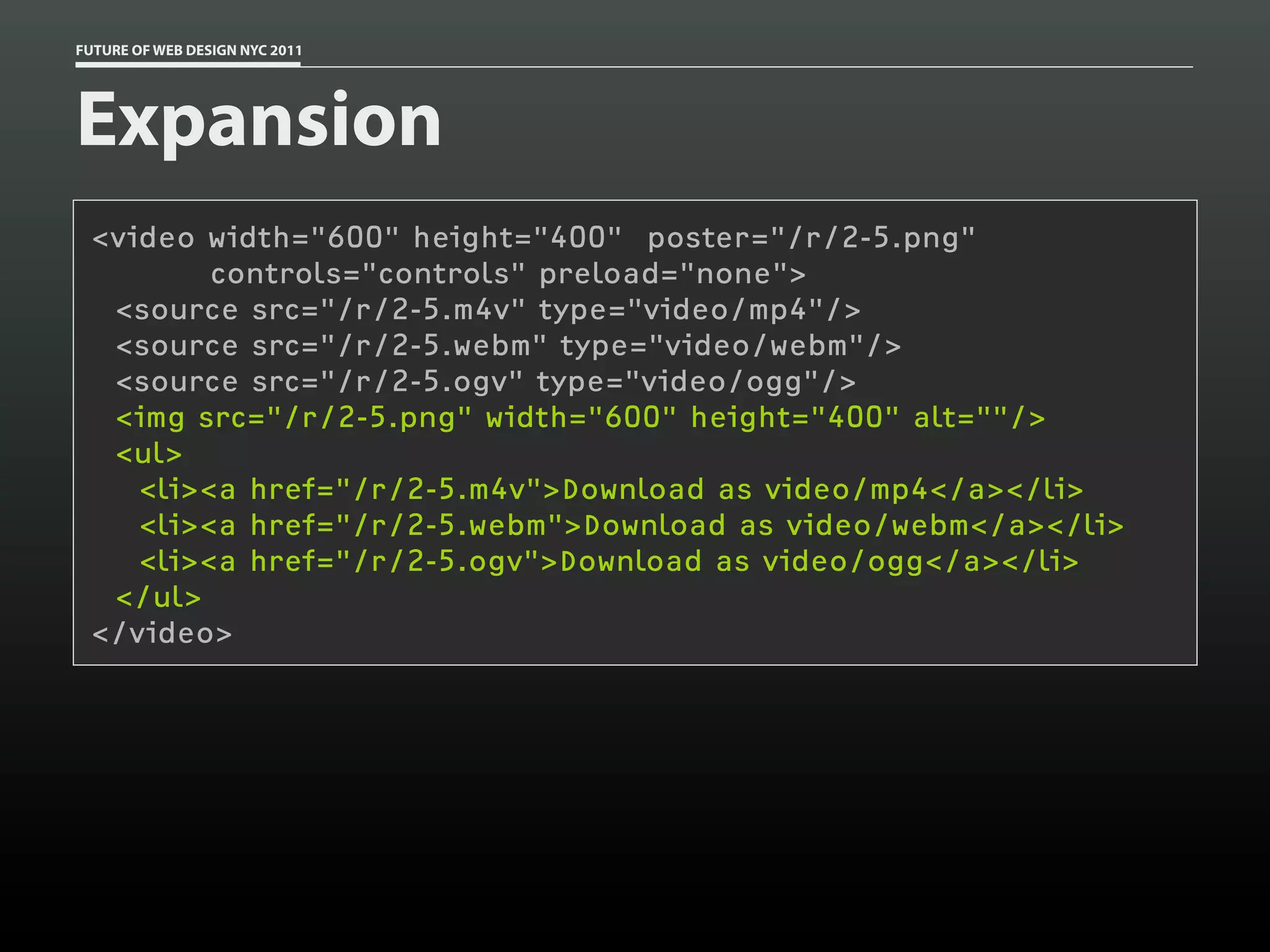FUTURE OF WEB DESIGN NYC 2011




Expansion
 <video width="600" height="400" poster="/r/2-5.png"
         controls="controls" preload="none">
  <source src="/r/2-5.m4v" type="video/mp4"/>
  <source src="/r/2-5.webm" type="video/webm"/>
  <source src="/r/2-5.ogv" type="video/ogg"/>
  <img src="/r/2-5.png" width="600" height="400" alt=""/>
  <ul>
    <li><a href="/r/2-5.m4v">Download as video/mp4</a></li>
    <li><a href="/r/2-5.webm">Download as video/webm</a></li>
    <li><a href="/r/2-5.ogv">Download as video/ogg</a></li>
  </ul>
 </video>
 