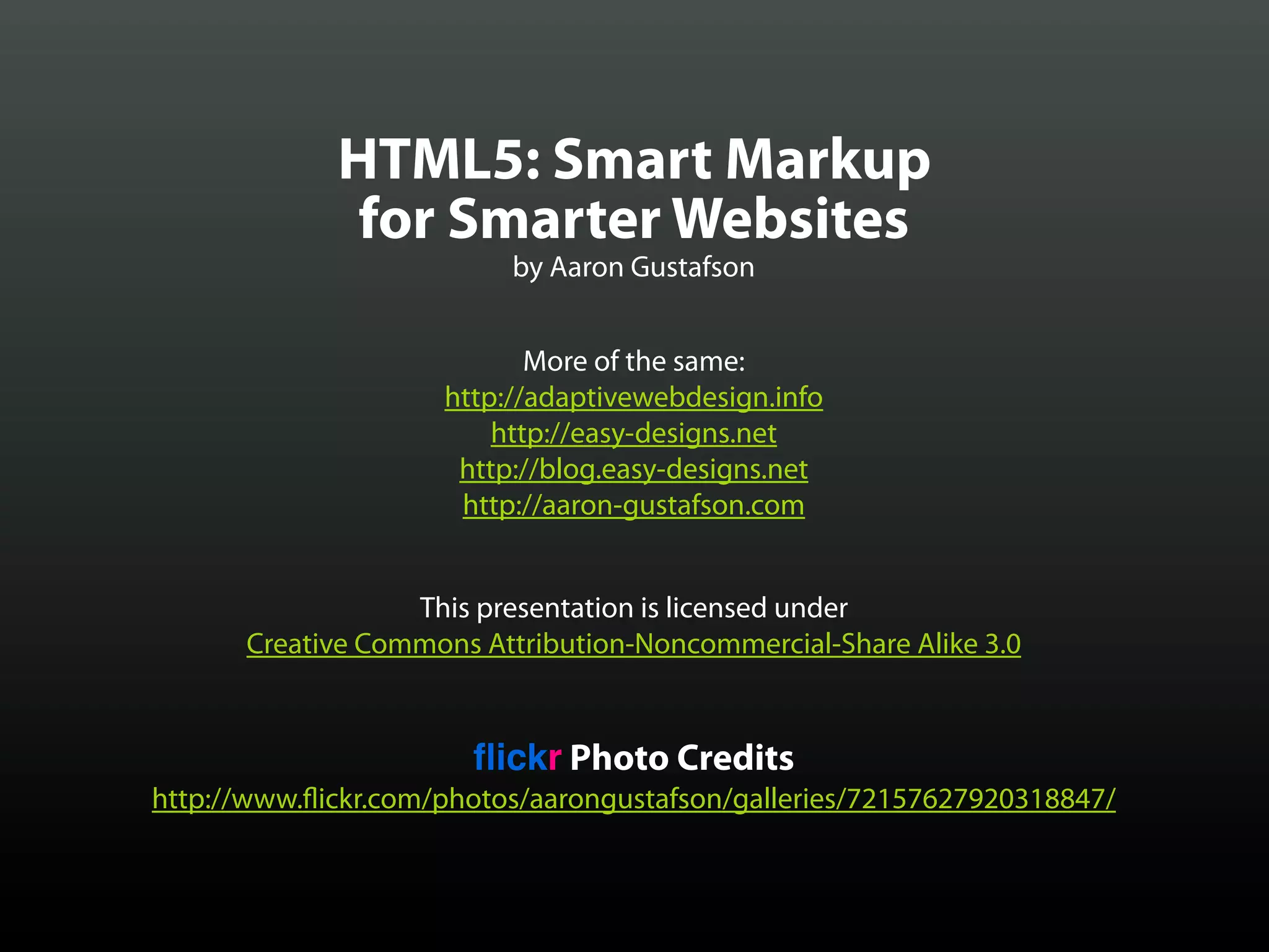 HTML5: Smart Markup
              for Smarter Websites
                          by Aaron Gustafson


                            More of the same:
                     http://adaptivewebdesign.info
                         http://easy-designs.net
                      http://blog.easy-designs.net
                      http://aaron-gustafson.com


                  This presentation is licensed under
      Creative Commons Attribution-Noncommercial-Share Alike 3.0


                       ﬂickr Photo Credits
http://www. ickr.com/photos/aarongustafson/galleries/72157627920318847/
 