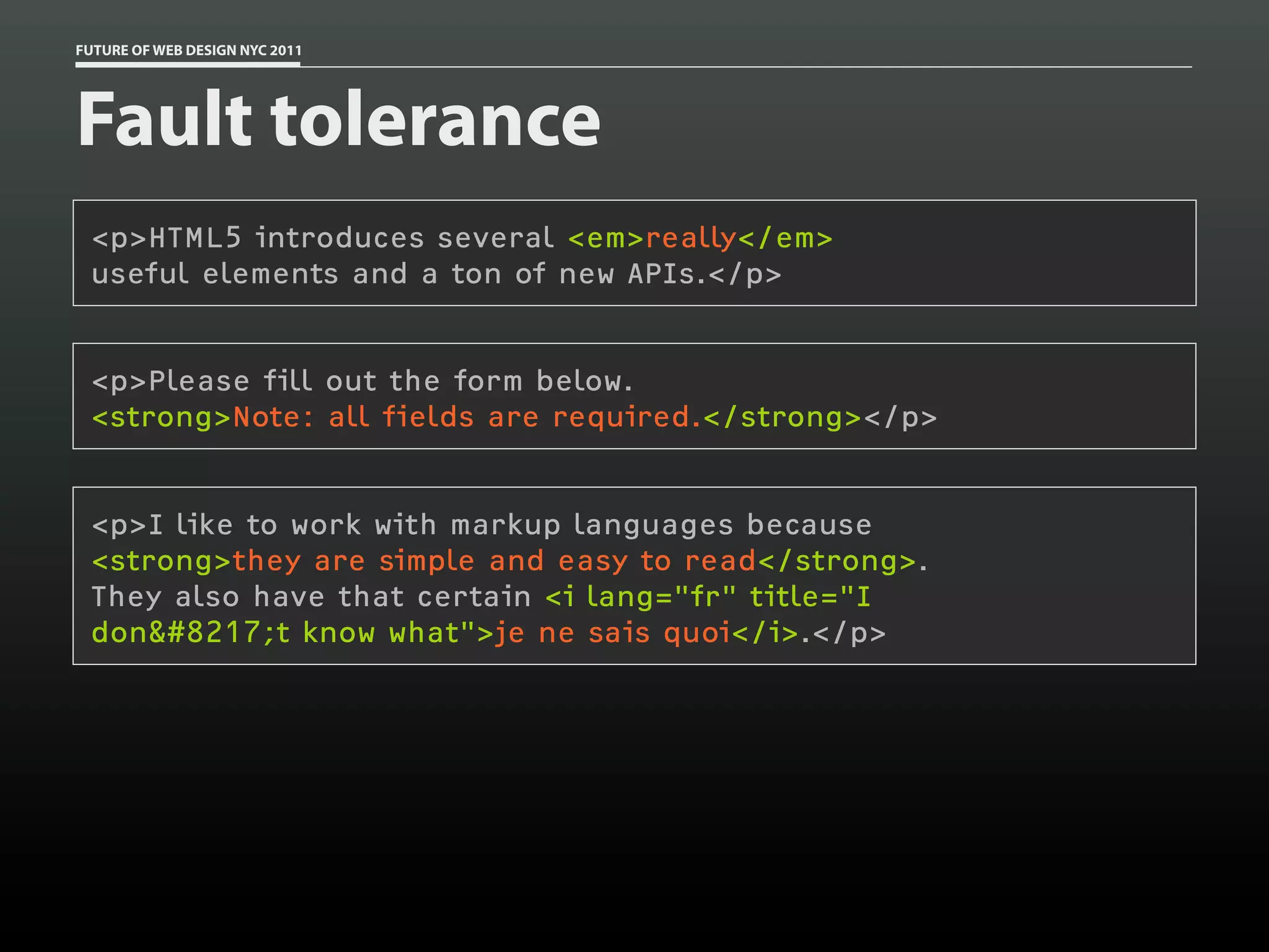 FUTURE OF WEB DESIGN NYC 2011




Fault tolerance
 <p>HTML5 introduces several <em>really</em>
 useful elements and a ton of new APIs.</p>


 <p>Please fill out the form below.
 <strong>Note: all fields are required.</strong></p>


 <p>I like to work with markup languages because
 <strong>they are simple and easy to read</strong>.
 They also have that certain <i lang="fr" title="I
 don&#8217;t know what">je ne sais quoi</i>.</p>
 